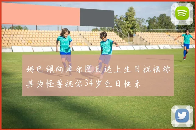 姆巴佩向库尔图瓦送上生日祝福称其为怪兽祝你34岁生日快乐