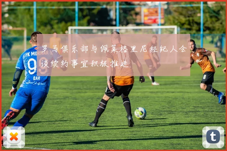 罗马俱乐部与佩莱格里尼经纪人会谈续约事宜积极推进