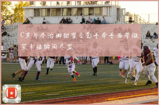 C罗与乔治娜甜蜜合影手牵手面带微笑幸福瞬间尽显