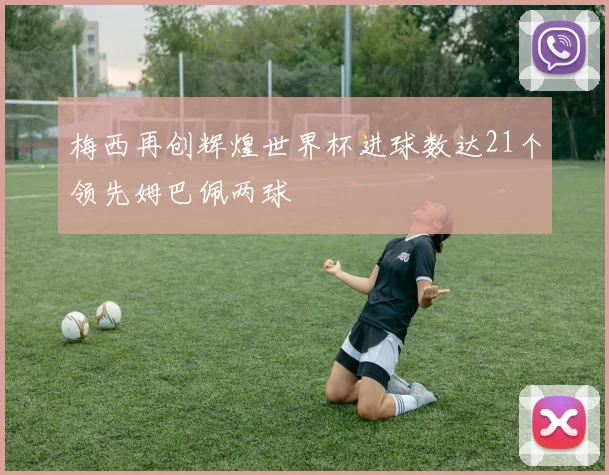梅西再创辉煌世界杯进球数达21个领先姆巴佩两球