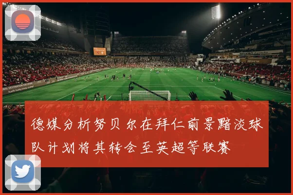 德媒分析努贝尔在拜仁前景黯淡球队计划将其转会至英超等联赛