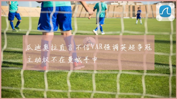 瓜迪奥拉直言不信VAR强调英超争冠主动权不在曼城手中