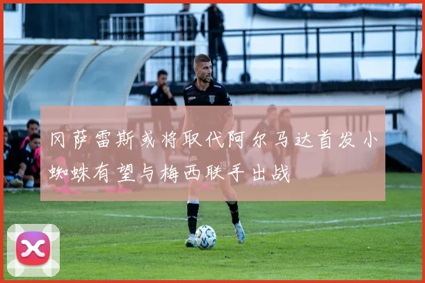 冈萨雷斯或将取代阿尔马达首发小蜘蛛有望与梅西联手出战