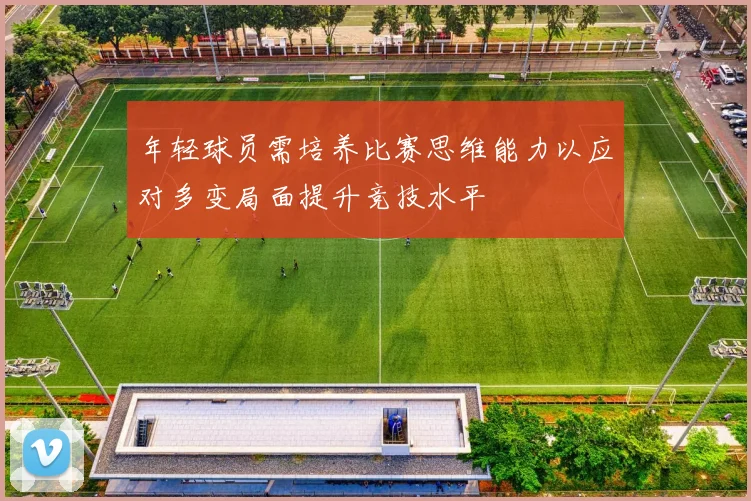 年轻球员需培养比赛思维能力以应对多变局面提升竞技水平