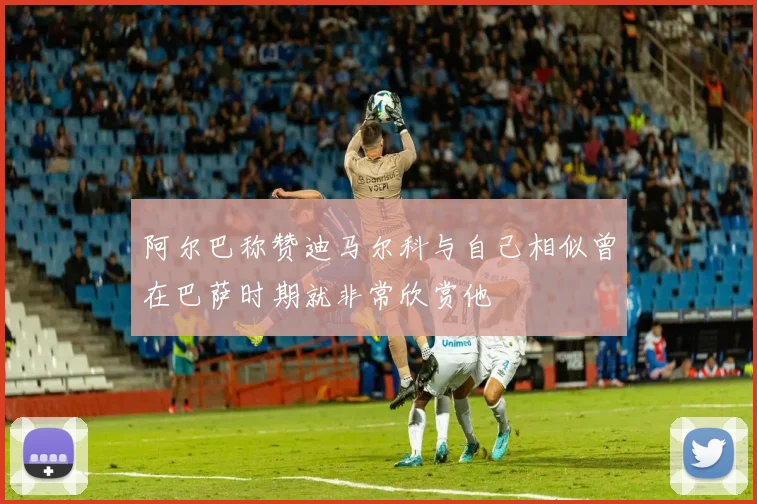 阿尔巴称赞迪马尔科与自己相似曾在巴萨时期就非常欣赏他