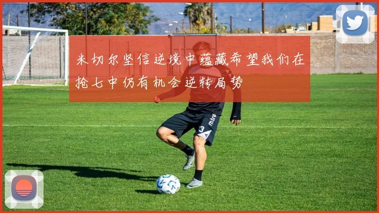 米切尔坚信逆境中蕴藏希望我们在抢七中仍有机会逆转局势