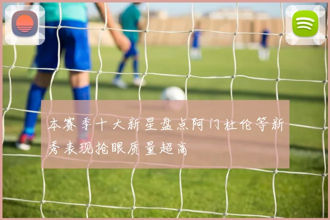 本赛季十大新星盘点阿门杜伦等新秀表现抢眼质量超高