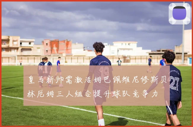 皇马新帅需激活姆巴佩维尼修斯贝林厄姆三人组合提升球队竞争力