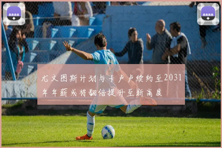 尤文图斯计划与卡卢卢续约至2031年年薪或将翻倍提升至新高度
