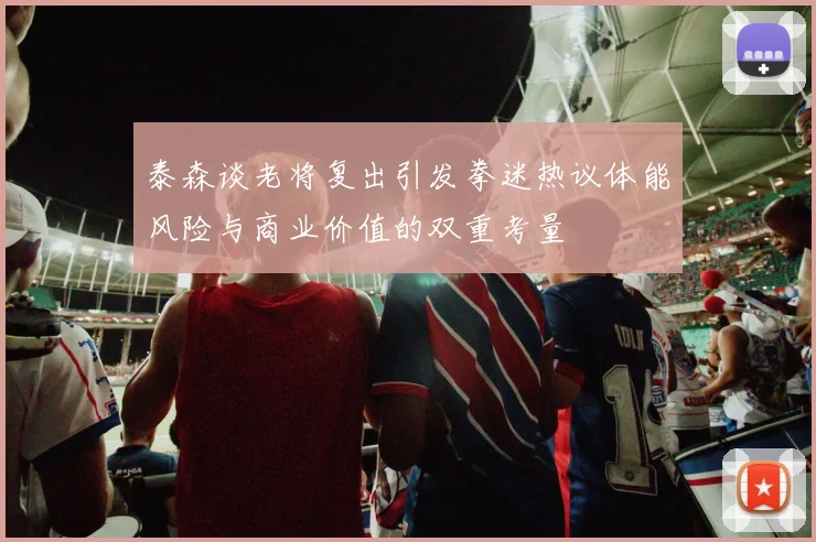 泰森谈老将复出引发拳迷热议体能风险与商业价值的双重考量