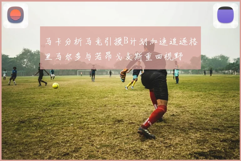 马卡分析马竞引援B计划加速追逐格里马尔多与若昂戈麦斯重回视野