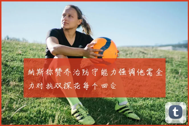 纳斯称赞乔治防守能力强调他需全力对抗双探花每个回合