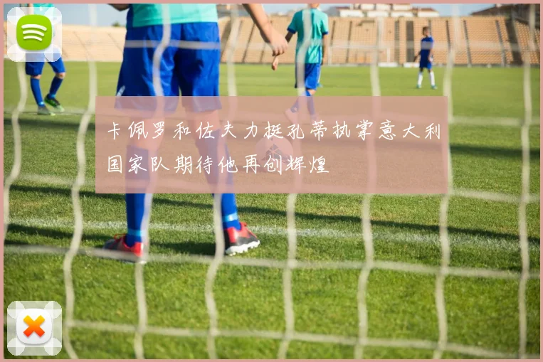 卡佩罗和佐夫力挺孔蒂执掌意大利国家队期待他再创辉煌