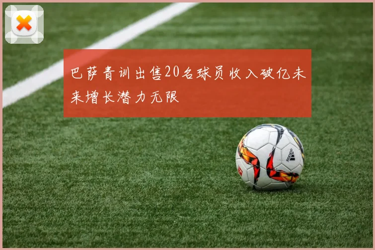 巴萨青训出售20名球员收入破亿未来增长潜力无限