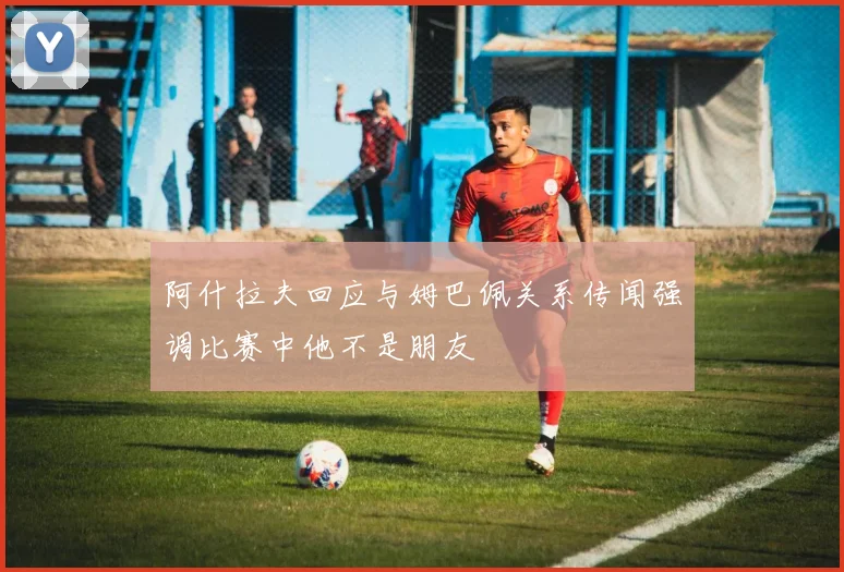 阿什拉夫回应与姆巴佩关系传闻强调比赛中他不是朋友
