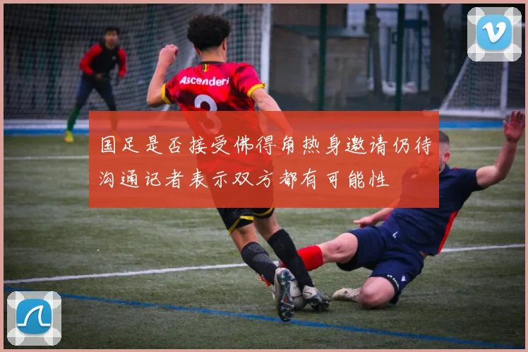 国足是否接受佛得角热身邀请仍待沟通记者表示双方都有可能性
